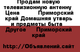 Продам новую телевизионную антенну › Цена ­ 500 - Приморский край Домашняя утварь и предметы быта » Другое   . Приморский край